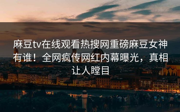 麻豆tv在线观看热搜网重磅麻豆女神有谁！全网疯传网红内幕曝光，真相让人瞠目