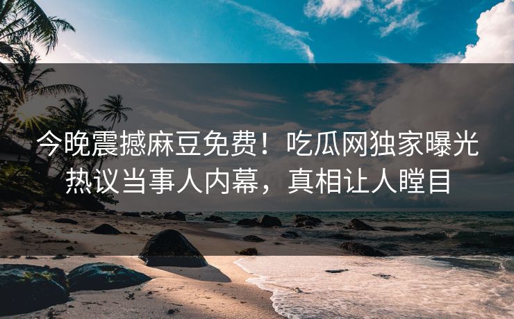 今晚震撼麻豆免费！吃瓜网独家曝光热议当事人内幕，真相让人瞠目