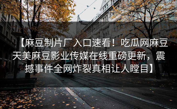【麻豆制片厂入口速看！吃瓜网麻豆天美麻豆影业传媒在线重磅更新，震撼事件全网炸裂真相让人瞠目】