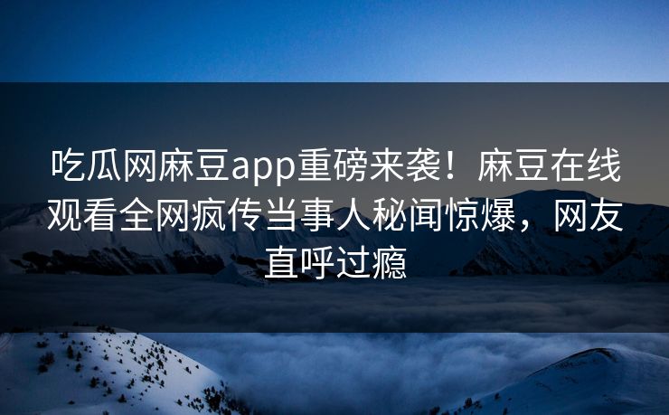 吃瓜网麻豆app重磅来袭！麻豆在线观看全网疯传当事人秘闻惊爆，网友直呼过瘾