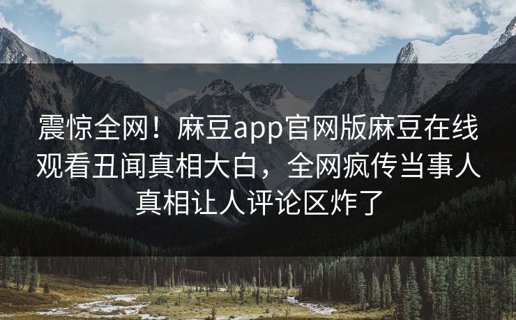 震惊全网！麻豆app官网版麻豆在线观看丑闻真相大白，全网疯传当事人真相让人评论区炸了