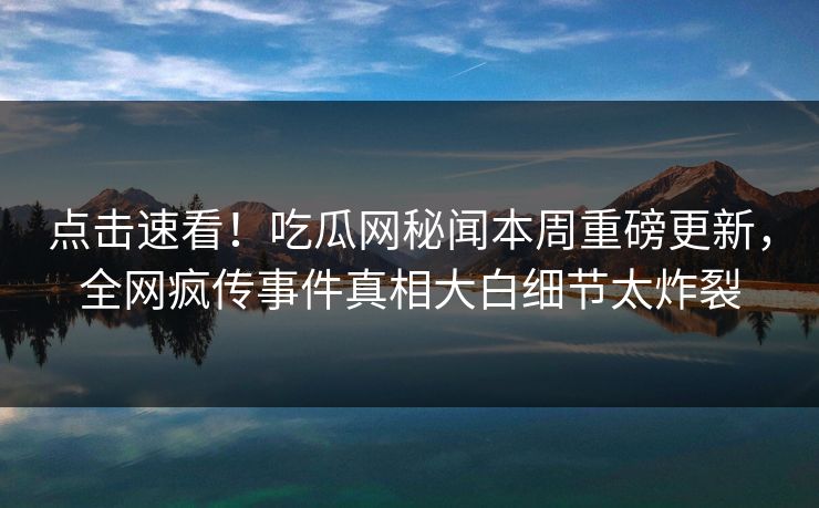 点击速看！吃瓜网秘闻本周重磅更新，全网疯传事件真相大白细节太炸裂