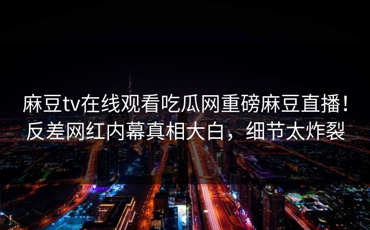 麻豆tv在线观看吃瓜网重磅麻豆直播！反差网红内幕真相大白，细节太炸裂
