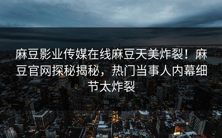 麻豆影业传媒在线麻豆天美炸裂！麻豆官网探秘揭秘，热门当事人内幕细节太炸裂