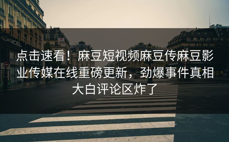点击速看！麻豆短视频麻豆传麻豆影业传媒在线重磅更新，劲爆事件真相大白评论区炸了