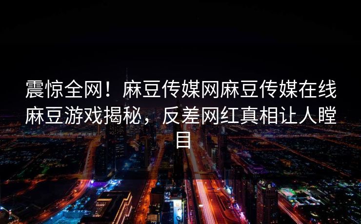 震惊全网！麻豆传媒网麻豆传媒在线麻豆游戏揭秘，反差网红真相让人瞠目