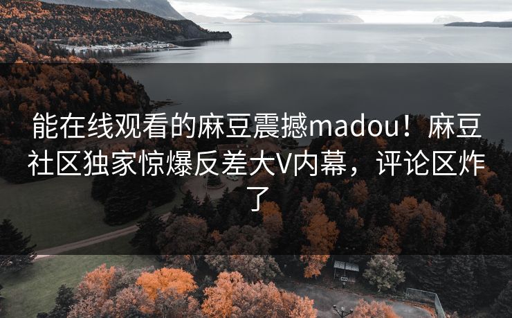 能在线观看的麻豆震撼madou！麻豆社区独家惊爆反差大V内幕，评论区炸了