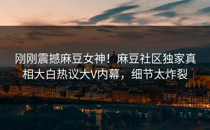 刚刚震撼麻豆女神！麻豆社区独家真相大白热议大V内幕，细节太炸裂