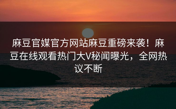 麻豆官媒官方网站麻豆重磅来袭！麻豆在线观看热门大V秘闻曝光，全网热议不断
