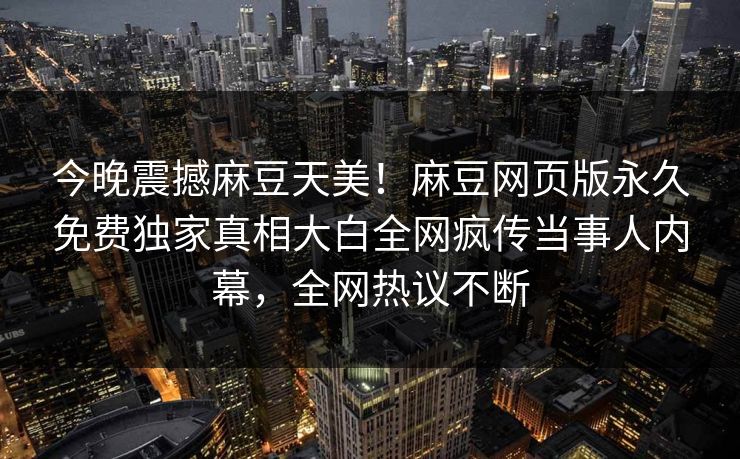 今晚震撼麻豆天美！麻豆网页版永久免费独家真相大白全网疯传当事人内幕，全网热议不断