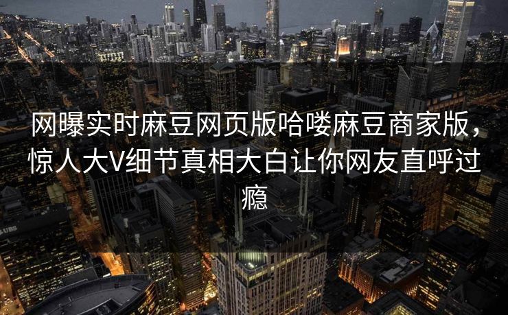网曝实时麻豆网页版哈喽麻豆商家版，惊人大V细节真相大白让你网友直呼过瘾