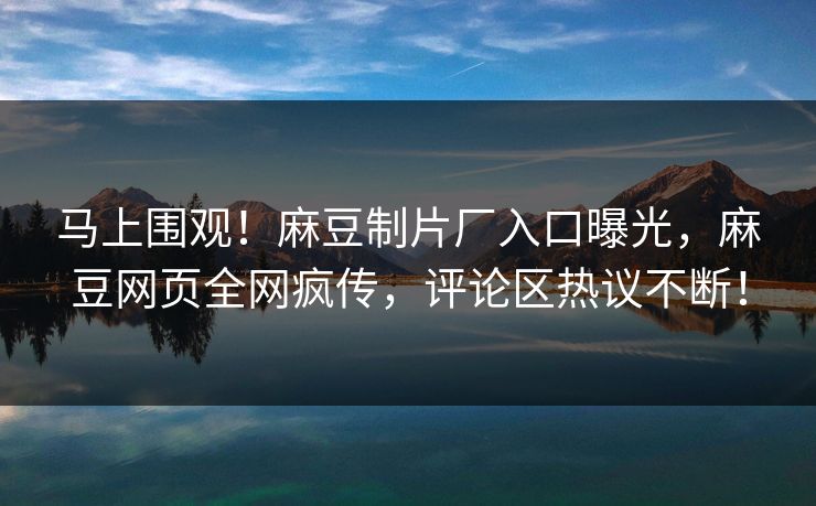 马上围观！麻豆制片厂入口曝光，麻豆网页全网疯传，评论区热议不断！