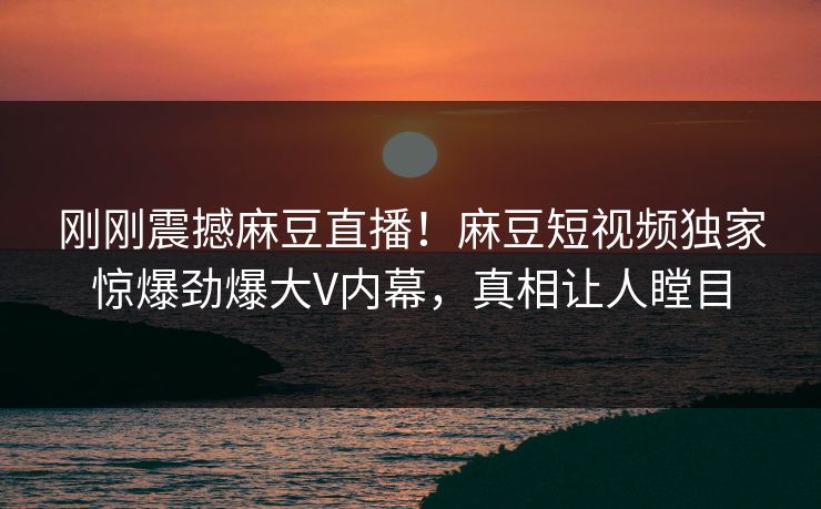 刚刚震撼麻豆直播！麻豆短视频独家惊爆劲爆大V内幕，真相让人瞠目