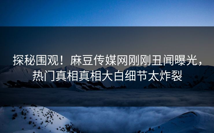 探秘围观！麻豆传媒网刚刚丑闻曝光，热门真相真相大白细节太炸裂