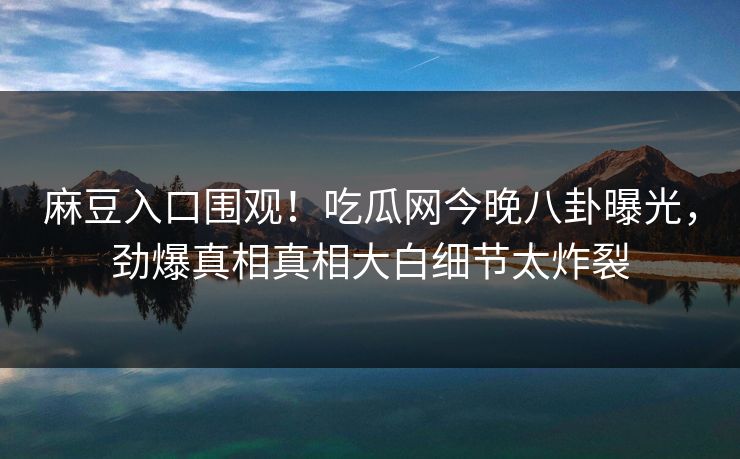 麻豆入口围观！吃瓜网今晚八卦曝光，劲爆真相真相大白细节太炸裂