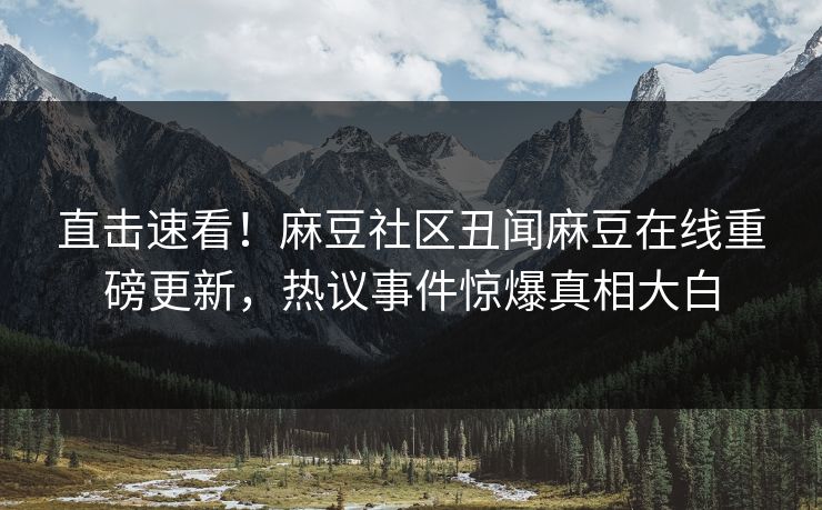 直击速看！麻豆社区丑闻麻豆在线重磅更新，热议事件惊爆真相大白