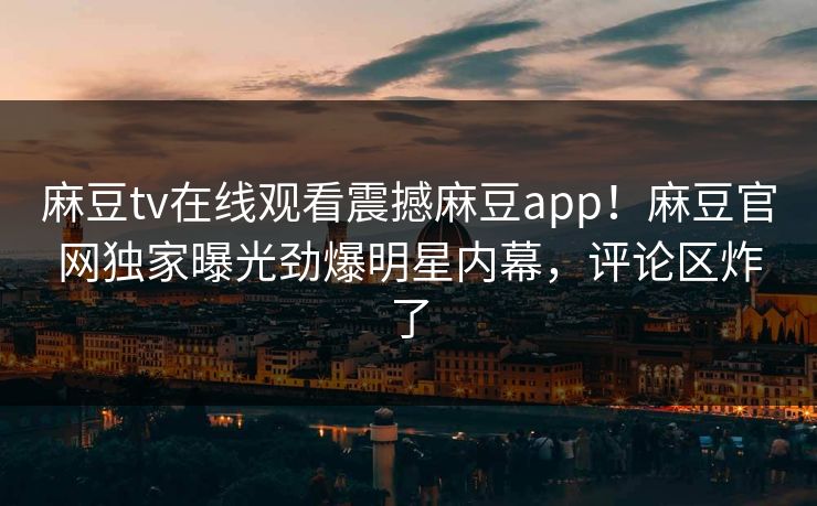 麻豆tv在线观看震撼麻豆app！麻豆官网独家曝光劲爆明星内幕，评论区炸了