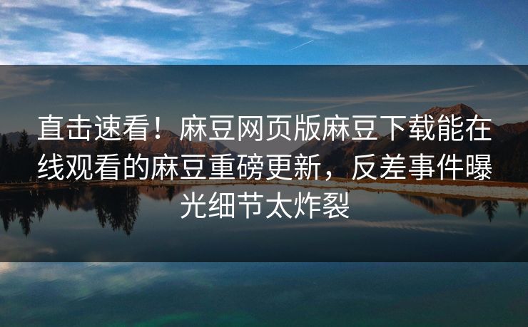直击速看！麻豆网页版麻豆下载能在线观看的麻豆重磅更新，反差事件曝光细节太炸裂