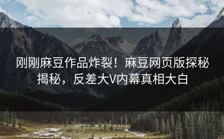 刚刚麻豆作品炸裂！麻豆网页版探秘揭秘，反差大V内幕真相大白