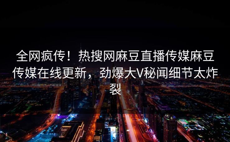 全网疯传！热搜网麻豆直播传媒麻豆传媒在线更新，劲爆大V秘闻细节太炸裂
