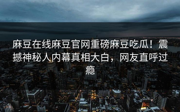 麻豆在线麻豆官网重磅麻豆吃瓜！震撼神秘人内幕真相大白，网友直呼过瘾