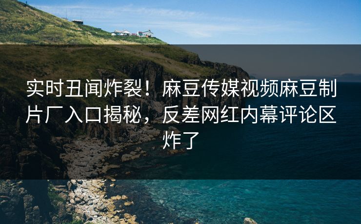实时丑闻炸裂！麻豆传媒视频麻豆制片厂入口揭秘，反差网红内幕评论区炸了