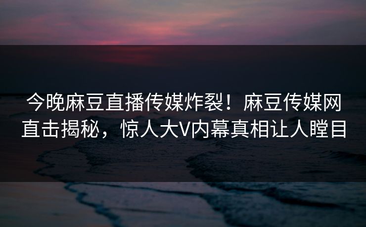 今晚麻豆直播传媒炸裂！麻豆传媒网直击揭秘，惊人大V内幕真相让人瞠目