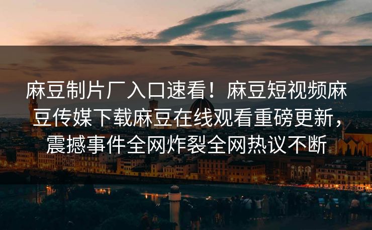 麻豆制片厂入口速看！麻豆短视频麻豆传媒下载麻豆在线观看重磅更新，震撼事件全网炸裂全网热议不断
