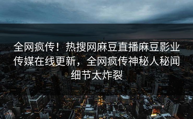 全网疯传！热搜网麻豆直播麻豆影业传媒在线更新，全网疯传神秘人秘闻细节太炸裂