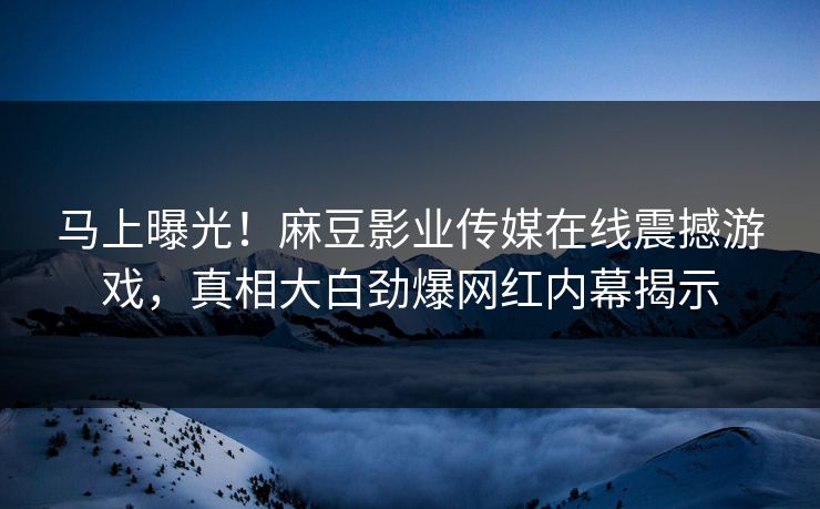 马上曝光！麻豆影业传媒在线震撼游戏，真相大白劲爆网红内幕揭示
