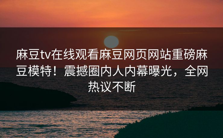 麻豆tv在线观看麻豆网页网站重磅麻豆模特！震撼圈内人内幕曝光，全网热议不断