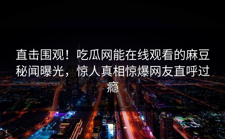 直击围观！吃瓜网能在线观看的麻豆秘闻曝光，惊人真相惊爆网友直呼过瘾