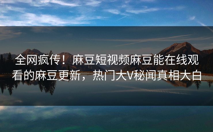全网疯传！麻豆短视频麻豆能在线观看的麻豆更新，热门大V秘闻真相大白
