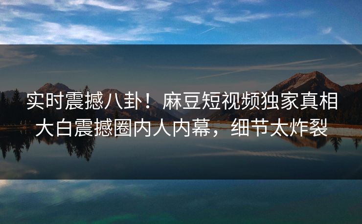 实时震撼八卦！麻豆短视频独家真相大白震撼圈内人内幕，细节太炸裂