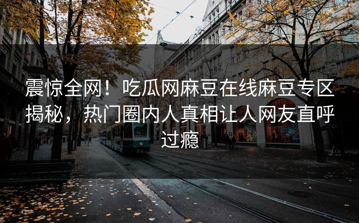 震惊全网！吃瓜网麻豆在线麻豆专区揭秘，热门圈内人真相让人网友直呼过瘾
