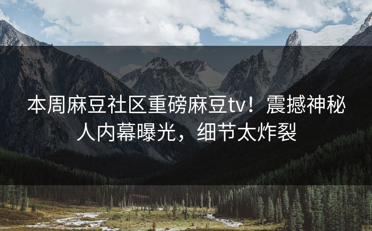 本周麻豆社区重磅麻豆tv！震撼神秘人内幕曝光，细节太炸裂
