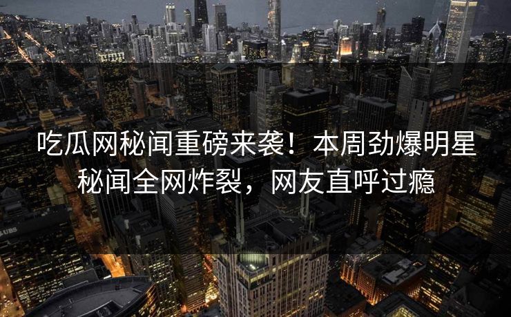 吃瓜网秘闻重磅来袭！本周劲爆明星秘闻全网炸裂，网友直呼过瘾