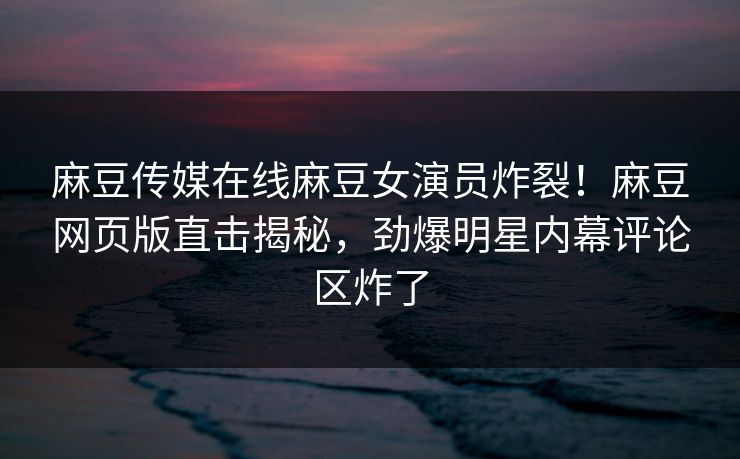 麻豆传媒在线麻豆女演员炸裂！麻豆网页版直击揭秘，劲爆明星内幕评论区炸了
