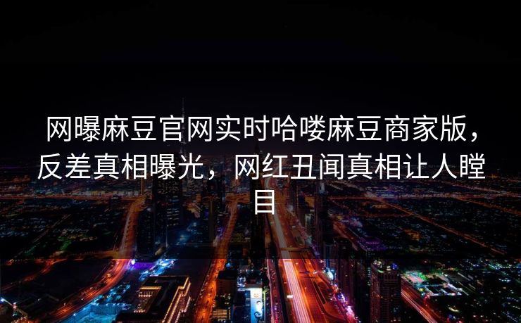 网曝麻豆官网实时哈喽麻豆商家版，反差真相曝光，网红丑闻真相让人瞠目