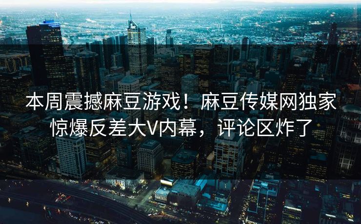 本周震撼麻豆游戏！麻豆传媒网独家惊爆反差大V内幕，评论区炸了