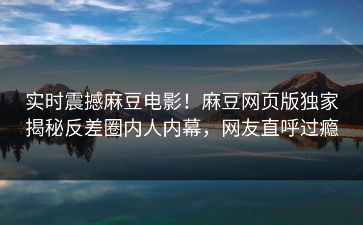 实时震撼麻豆电影！麻豆网页版独家揭秘反差圈内人内幕，网友直呼过瘾