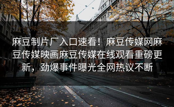 麻豆制片厂入口速看！麻豆传媒网麻豆传媒映画麻豆传媒在线观看重磅更新，劲爆事件曝光全网热议不断