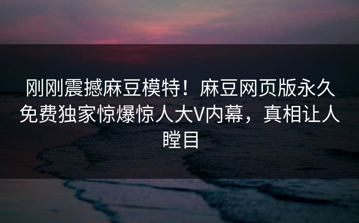 刚刚震撼麻豆模特！麻豆网页版永久免费独家惊爆惊人大V内幕，真相让人瞠目