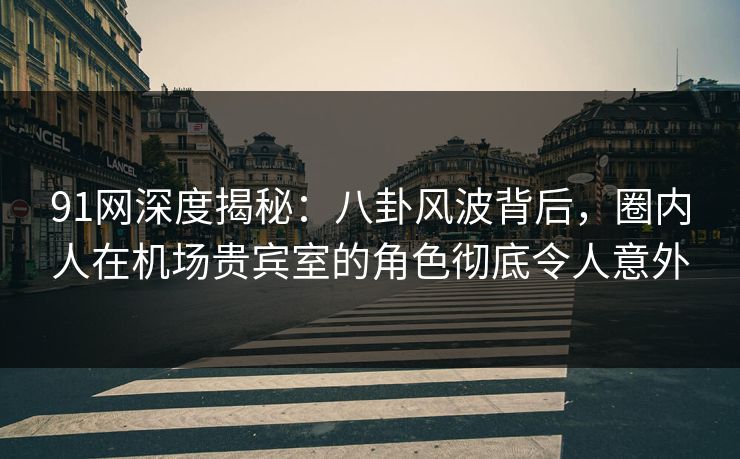 91网深度揭秘：八卦风波背后，圈内人在机场贵宾室的角色彻底令人意外