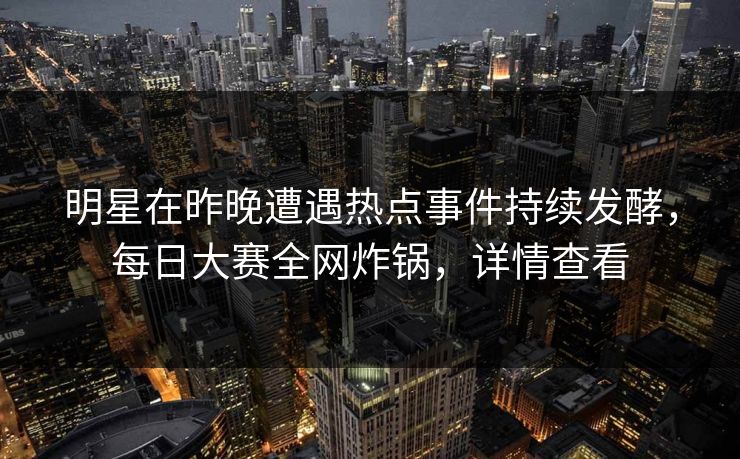 明星在昨晚遭遇热点事件持续发酵，每日大赛全网炸锅，详情查看