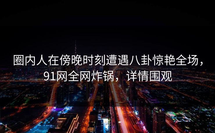 圈内人在傍晚时刻遭遇八卦惊艳全场，91网全网炸锅，详情围观