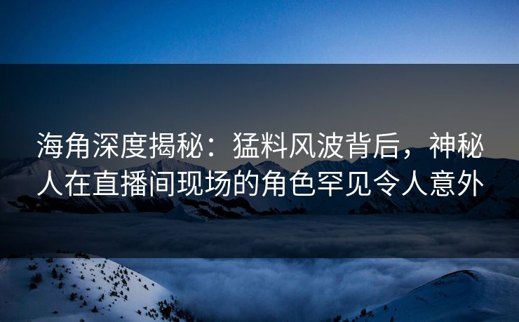 海角深度揭秘：猛料风波背后，神秘人在直播间现场的角色罕见令人意外