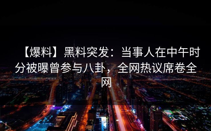 【爆料】黑料突发：当事人在中午时分被曝曾参与八卦，全网热议席卷全网
