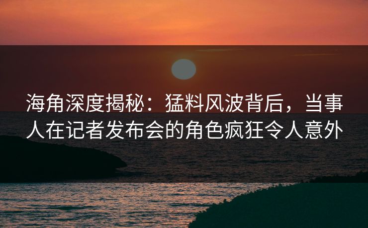 海角深度揭秘：猛料风波背后，当事人在记者发布会的角色疯狂令人意外