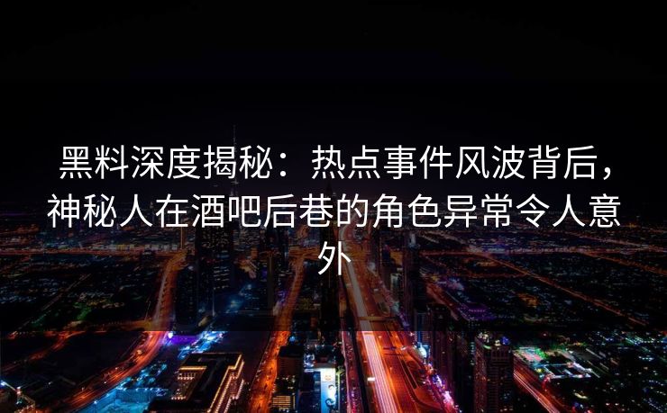 黑料深度揭秘：热点事件风波背后，神秘人在酒吧后巷的角色异常令人意外